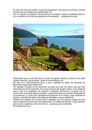 En ese caso hay que echarle un poco de imaginación, reconstruir las sombras, rehacer
el suelo que uno imagina que puede haber, etc.
Con un poquito de practica y de paciencia se consiguen buenos resultados.Vamos a
ver un ejemplo con la foto que aparece en los ejemplos… ampliada sería esta:
Observaras que en esta foto hay un monton de gente, también un barco en la parte
superior derecha. Hay sombras, gente en los escalones, etc.
Se trata de ir reconstruyendo poco a poco, cogiendo el origen de clonación en
diferentes angulos para cada zona.
Por ejemplo, la gente de los escalones (la parte que mas me costo), hay que irlos
eliminando de forma horizontal. En la zona superior del escalón (clara), lo fui copiando
(con la foto muy ampliada), de derecha a izquierda, eliminando a la gente con el
mismo color que debía seguir el escalón. Luego hacía igual con la parte sombreada de
los escalones. La parte que sobresalen las personas en la hierba, pues cambiaba el
ángulo y colocaba el origen en la hierba de alrededor y seguía rellenando.
Tambien por ejemplo en la parte inferior izquierda hay una persona vestida de azul
oscuro delante del canto del muro deteriorado. Se trataba de eliminar a esta persona,
pero como no sabemos como era el muro… pues hay que inventárselo.
El resultado fue este:
 