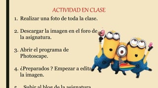ACTIVIDAD EN CLASE
1. Realizar una foto de toda la clase.
2. Descargar la imagen en el foro de
la asignatura.
3. Abrir el programa de
Photoscape.
4. ¿Preparados ? Empezar a editar
la imagen.
 