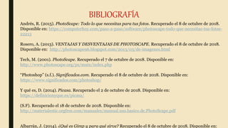 BIBLIOGRAFÍA
Andrés, R. (2015). PhotoScape: Todo lo que necesitas para tus fotos. Recuperado el 8 de octubre de 2018.
Disponible en: https://computerhoy.com/paso-a-paso/software/photoscape-todo-que-necesitas-tus-fotos-
22213
Rosero, A. (2013). VENTAJAS Y DESVENTAJAS DE PHOTOSCAPE. Recuperado el 8 de octubre de 2018.
Disponible en: http://photoscape96.blogspot.com/2013/03/de-imagenes.html
Tech, M. (2001). PhotoScape. Recuperado el 7 de octubre de 2018. Disponible en:
http://www.photoscape.org/ps/main/index.php
“Photoshop” (s.f.). Significados.com. Recuperado el 8 de octubre de 2018. Disponible en:
https://www.significados.com/photoshop/
Y qué es, D. (2014). Picasa. Recuperado el 2 de octubre de 2018. Disponible en:
https://definicionyque.es/picasa/
(S.F). Recuperado el 18 de octubre de 2018. Disponible en:
http://materialestic.orgfree.com/manuales/manual.uso.basico.de.PhotoScape.pdf
Albarrán, J. (2014). ¿Qué es Gimp y para qué sirve? Recuperado el 8 de octubre de 2018. Disponible en:
 