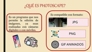 ¿QUÉ ES PHOTOSCAPE?
Es un programa que nos
permite la edición de
imágenes, ya sean
realizadas con cámaras
digitales o con móviles.
Es compatible con formato:
JPG
PNG
GIF ANIMADOS
 
