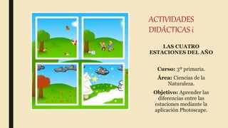 ACTIVIDADES
DIDÁCTICAS i
LAS CUATRO
ESTACIONES DEL AÑO
Curso: 3º primaria.
Área: Ciencias de la
Naturaleza.
Objetivo: Aprender las
diferencias entre las
estaciones mediante la
aplicación Photoscape.
 