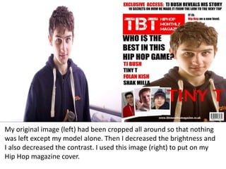 My original image (left) had been cropped all around so that nothing
was left except my model alone. Then I decreased the brightness and
I also decreased the contrast. I used this image (right) to put on my
Hip Hop magazine cover.
 