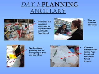 Day 1: planning
  ancillary
                                    •   Then we
          •   We looked at a            discussed
              number of                 new ideas.
              magazines for
              inspiration for
              our Double
              Page Spread.




 •   We then began              •   We drew a
     planning how we                number of new
     were going to draw             Double Page
     our new ideas.                 Spread and
                                    Newspaper
                                    Advert
                                    layouts.
 