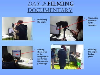 Day 2: Filming
Documentary
                   •   Filming the
 •   Discussing        presenter
     the angle.        by the
                       computer.




 •   Filming       •   Checking
     shots of us       the angles
     at the            looked
     computer to       good.
     use for the
     Documentar
     y montage.
 