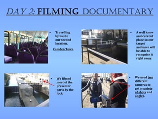 Day 2: filming Documentary

       •    Travelling     •   A well know
            by bus to          and current
            our second         place so our
            location.          target
                               audience will
           Camden Town
                               be able to
                               recognise it
                               right away.




       •    We filmed      •   We used two
            most of the        different
            presenter          cameras to
            parts by the       get a variety
            lock.              of shots and
                               angles.
 