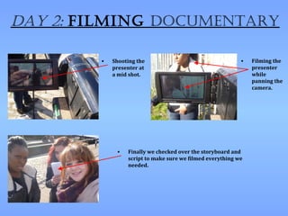 Day 2: filming Documentary

        •   Shooting the                                   •   Filming the
            presenter at                                       presenter
            a mid shot.                                        while
                                                               panning the
                                                               camera.




             •   Finally we checked over the storyboard and
                 script to make sure we filmed everything we
                 needed.
 