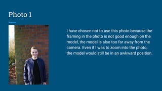 Photo 1
I have chosen not to use this photo because the
framing in the photo is not good enough on the
model, the model is also too far away from the
camera. Even if I was to zoom into the photo,
the model would still be in an awkward position.
 