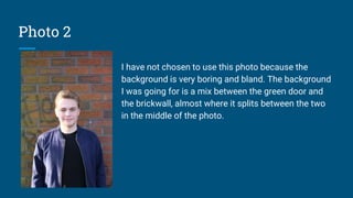 Photo 2
I have not chosen to use this photo because the
background is very boring and bland. The background
I was going for is a mix between the green door and
the brickwall, almost where it splits between the two
in the middle of the photo.
 