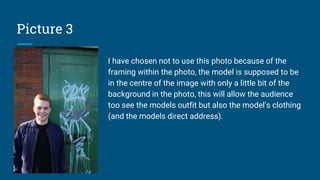 Picture 3
I have chosen not to use this photo because of the
framing within the photo, the model is supposed to be
in the centre of the image with only a little bit of the
background in the photo, this will allow the audience
too see the models outfit but also the model’s clothing
(and the models direct address).
 