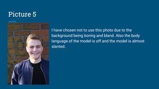 Picture 5
I have chosen not to use this photo due to the
background being boring and bland. Also the body
language of the model is off and the model is almost
slanted.
 