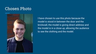 Chosen Photo
I have chosen to use this photo because the
model is stood in between the door and the
brickwall, the model is giving direct address and
the model is in a close up, allowing the audience
to see the clothing and the model.
 