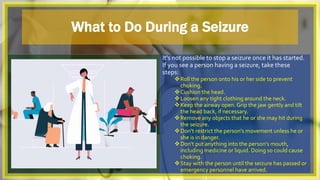 What to Do During a Seizure
It's not possible to stop a seizure once it has started.
If you see a person having a seizure, take these
steps:
Roll the person onto his or her side to prevent
choking.
Cushion the head.
Loosen any tight clothing around the neck.
Keep the airway open. Grip the jaw gently and tilt
the head back, if necessary.
Remove any objects that he or she may hit during
the seizure.
Don't restrict the person's movement unless he or
she is in danger.
Don't put anything into the person's mouth,
including medicine or liquid. Doing so could cause
choking.
Stay with the person until the seizure has passed or
emergency personnel have arrived.
 