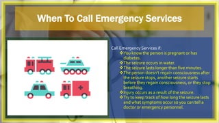 When To Call Emergency Services
Call Emergency Services if:
You know the person is pregnant or has
diabetes.
The seizure occurs in water.
The seizure lasts longer than five minutes.
The person doesn't regain consciousness after
the seizure stops, another seizure starts
before they regain consciousness, or they stop
breathing.
Injury occurs as a result of the seizure.
Try to keep track of how long the seizure lasts
and what symptoms occur so you can tell a
doctor or emergency personnel.
 