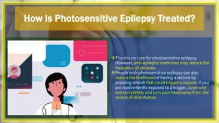How Is Photosensitive Epilepsy Treated?
There is no cure for photosensitive epilepsy.
However, anti-epileptic medicines may reduce the
frequency of seizures.
People with photosensitive epilepsy can also
reduce the likelihood of having a seizure by
avoiding stimuli that could trigger a seizure. If you
are inadvertently exposed to a trigger, cover one
eye completely and turn your head away from the
source of disturbance.
 
