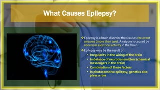What Causes Epilepsy?
Epilepsy is a brain disorder that causes recurrent
seizures (more than two).A seizure is caused by
abnormal electrical activity in the brain.
Epilepsy may be the result of:
• Irregularity in the wiring of the brain
• Imbalance of neurotransmitters (chemical
messengers in the brain)
• Combination of these factors
• In photosensitive epilepsy, genetics also
plays a role
 
