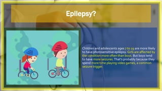 Epilepsy?
Children and adolescents ages 7 to 19 are more likely
to have photosensitive epilepsy. Girls are affected by
the condition more often than boys. But boys tend
to have more seizures.That's probably because they
spend more time playing video games, a common
seizure trigger.
 