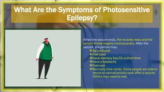 What Are the Symptoms of Photosensitive
Epilepsy?
When the seizure ends, the muscles relax and the
person slowly regains consciousness.After the
seizure, the person may:
Be confused
Feel tired
Have memory loss for a short time
Have a headache
Feel sore
Recovery time varies. Some people are able to
return to normal activity soon after a seizure.
Others may need to rest.
 
