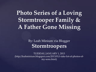 Photo Series of a Loving
 Stormtrooper Family &
 A Father Gone Missing

            By: Leah Minium via Blogger
               Stormtroopers
                 TUESDAY, JANUARY 1, 2013
(http://leahminium.blogspot.com/2013/01/i-take-lot-of-photos-of-
                        my-sons.html)
 