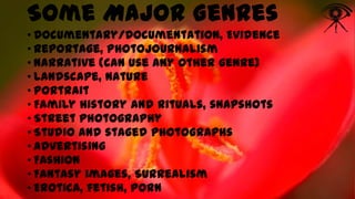 Some Major Genres
• Documentary/Documentation, Evidence
• Reportage, Photojournalism
• Narrative (can use any other genre)
• Landscape, Nature
• Portrait
• Family history and rituals, snapshots
• Street photography
• Studio and staged photographs
• Advertising
• Fashion
• Fantasy images, Surrealism
• Erotica, fetish, porn

 