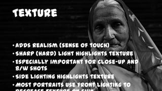 Texture
• Adds realism (sense of touch)
• Sharp (hard) light highlights texture
• Especially important for close-up and
b/w shots
• Side lighting highlights texture
• Most portraits use front lighting to

 