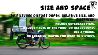 Size and Space
2D pictures distort depth, relative size, and
distances.
Include reference item.
Include parts of the fore- or background.
Use a frame.
Be creative—maybe you want to distort.

 