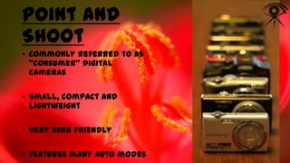 Point and
Shoot
• Commonly referred to as
“consumer” digital
cameras
• Small, compact and
lightweight
• Very user friendly
• Features many auto modes

 