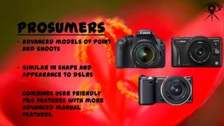 Prosumers
• Advanced models of Point
and Shoots
• Similar in shape and
appearance to dSLRs
• Combines user friendly
P&S features with more
advanced manual
features.

 