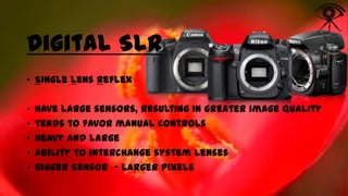 Digital SLR
• Single Lens Reflex
•
•
•
•
•

Have large sensors, resulting in greater image quality
Tends to favor manual controls
Heavy and large
Ability to interchange system lenses
Bigger Sensor - Larger Pixels

 
