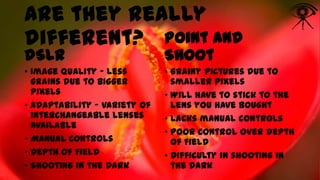 Are they really
different? Point and
dSLR

Shoot

• Image Quality – Less
grains due to bigger
pixels
• Adaptability – Variety of
interchangeable lenses
available
• Manual Controls
• Depth of Field
• Shooting in the Dark

• Grainy pictures due to
smaller pixels
• Will have to stick to the
lens you have bought
• Lacks manual controls
• Poor control over depth
of Field
• Difficulty in shooting in
the Dark

 