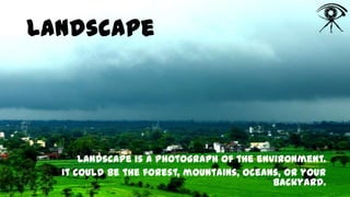 Landscape

Landscape is a photograph of the environment.
It could be the forest, mountains, oceans, or your
backyard.

 