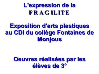 L'expression de la  FRAGILITE Exposition d'arts plastiques au CDI du collège Fontaines de Monjous Oeuvres réalisées par les élèves de 3° 