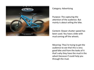 Category: Advertising
Purpose: The capturing the
attention of the audience. But
mainly is about selling the bike.
Content: Slower shutter speed has
been used. You have a bike with
mud coming off the wheels.
Meaning: They’re trying to get the
audience to see that this is very
good bike and from the looks of it
that’s why they have the mud in the
advert because if could help you
through the mud.
 