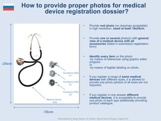 • Provide real photo (no drawings acceptable) in high
resolution, sized at least 18x24cm.
• Provide one or several photo(s) with general view of a
medical device with all accessories (listed in
submission registration form).
• Identify every item on the photo:
-by means of references using graphic editor program.
or
-by means of legible labeling on photo.
• If you register a range of same medical devices with
different sizes, it is allowed to provide one photo
(photos of all sizes are not required).
• If you register in one dossier different medical
devices, it is acceptable to provide one photo of each
type additionally providing product catalogue.
Medical device AAA
Accessory AAA-01
Accessory AAA-02
Accessory AAA-03
>18cm
>24cm
How to provide proper photos for medical device
registration dossier?
Slide prepared by Alexey Stepanov for Russian Medical Device RA group. August 2014 . www.medicaldevicesinrussia.com
 