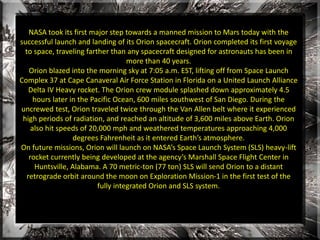 NASA took its first major step towards a manned mission to Mars today with the 
successful launch and landing of its Orion spacecraft. Orion completed its first voyage 
to space, traveling farther than any spacecraft designed for astronauts has been in 
more than 40 years. 
Orion blazed into the morning sky at 7:05 a.m. EST, lifting off from Space Launch 
Complex 37 at Cape Canaveral Air Force Station in Florida on a United Launch Alliance 
Delta IV Heavy rocket. The Orion crew module splashed down approximately 4.5 
hours later in the Pacific Ocean, 600 miles southwest of San Diego. During the 
uncrewed test, Orion traveled twice through the Van Allen belt where it experienced 
high periods of radiation, and reached an altitude of 3,600 miles above Earth. Orion 
also hit speeds of 20,000 mph and weathered temperatures approaching 4,000 
degrees Fahrenheit as it entered Earth’s atmosphere. 
On future missions, Orion will launch on NASA’s Space Launch System (SLS) heavy-lift 
rocket currently being developed at the agency’s Marshall Space Flight Center in 
Huntsville, Alabama. A 70 metric-ton (77 ton) SLS will send Orion to a distant 
retrograde orbit around the moon on Exploration Mission-1 in the first test of the 
fully integrated Orion and SLS system. 
 