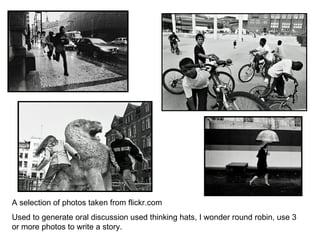 A selection of photos taken from flickr.com Used to generate oral discussion used thinking hats, I wonder round robin, use 3 or more photos to write a story. 