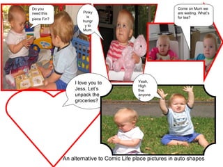 I love you to Jess. Let’s unpack the groceries? Pinky is hungry to Mum. Do you need this piece Fin?   Come on Mum we are waiting. What’s for tea? Yeah, High five anyone? An alternative to Comic Life place pictures in auto shapes 
