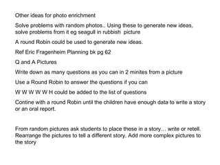 Other ideas for photo enrichment Solve problems with random photos.. Using these to generate new ideas, solve problems from it eg seagull in rubbish  picture A round Robin could be used to generate new ideas. Ref Eric Fragenheim Planning bk pg 62 Q and A Pictures Write down as many questions as you can in 2 minites from a picture Use a Round Robin to answer the questions if you can W W W W W H could be added to the list of questions Contine with a round Robin until the children have enough data to write a story or an oral report. From random pictures ask students to place these in a story… write or retell. Rearrange the pictures to tell a different story. Add more complex pictures to the story 