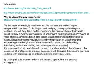 References http://www.prel.org/products/re_/look_see.pdf http://www.ascilite.org.au/conferences/auckland02/proceedings/papers/ellen_sims_et_al.pdf Why is visual literacy important? http:// www.oaklandmuseumofcalifornia.net/picturethis/visual.html We live in an increasingly visual culture. We are surrounded by images everywhere in our lives. By looking at and studying photographs with your students, you will help them better understand the complexities of their world. Visual literacy is defined as the ability to understand communications composed of visual images as well as being able to use visual imagery to communicate to others. Students become visually literate by the practice of visual encoding (expressing their thoughts and ideas in visual form) and visual decoding (translating and understanding the meaning of visual imagery). It is important that students learn to recognize and understand the often-complex messages of photographic images. Consistent with this goal, this website provides students with tools needed to critically examine their visual world.  By participating in picture students will: learn to appreciate and analyze photographs . 