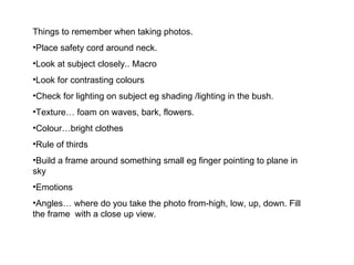 Things to remember when taking photos.  Place safety cord around neck. Look at subject closely.. Macro Look for contrasting colours Check for lighting on subject eg shading /lighting in the bush. Texture… foam on waves, bark, flowers. Colour…bright clothes Rule of thirds Build a frame around something small eg finger pointing to plane in sky Emotions Angles… where do you take the photo from-high, low, up, down. Fill the frame  with a close up view. 