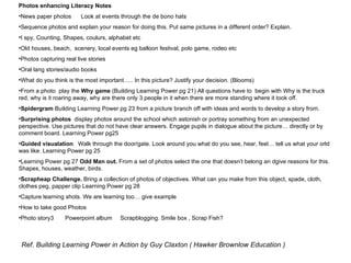 Photos enhancing Literacy Notes News paper photos  Look at events through the de bono hats Sequence photos and explain your reason for doing this. Put same pictures in a different order? Explain. I spy, Counting, Shapes, coulurs, alphabet etc Old houses, beach,  scenery, local events eg balloon festival, polo game, rodeo etc Photos capturing real live stories Oral lang stories/audio books What do you think is the most important….. In this picture? Justify your decision. (Blooms) From a photo  play the  Why game  (Building Learning Power pg 21) All questions have to  begin with Why is the truck red, why is it roaring away, why are there only 3 people in it when there are more standing where it took off. Spidergram  Building Learning Power pg 23 from a picture branch off with ideas and words to develop a story from. Surprising photos   display photos around the school which astonish or portray something from an unexpected perspective. Use pictures that do not have clear answers. Engage pupils in dialogue about the picture… directly or by comment board. Learning Power pg25  Guided visualation   Walk through the door/gate. Look around you what do you see, hear, feel… tell us what your orld was like. Learning Power pg 25 Learning Power pg 27  Odd Man out.  From a set of photos select the one that doesn’t belong an dgive reasons for this. Shapes, houses, weather, birds. Scrapheap Challenge.  Bring a collection of photos of objectives. What can you make from this object, spade, cloth, clothes peg, papper clip Learning Power pg 28 Capture learning shots. We are learning too… give example How to take good Photos Photo story3  Powerpoint album  Scrapblogging. Smile box , Scrap Fish?  Ref. Building Learning Power in Action by Guy Claxton ( Hawker Brownlow Education ) 