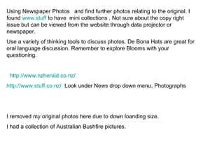 Using Newspaper Photos  and find further photos relating to the original. I found  www.stuff  to have  mini collections . Not sure about the copy right issue but can be viewed from the website through data projector or newspaper. Use a variety of thinking tools to discuss photos. De Bona Hats are great for oral language discussion. Remember to explore Blooms with your questioning. http://www.nzherald.co.nz/ http:// www.stuff.co.nz /   Look under News drop down menu, Photographs I removed my original photos here due to down loanding size. I had a collection of Australian Bushfire pictures. 