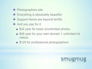  Photographers site
 Everything is absolutely beautiful
 Support Heros are beyond terrific
 And you pay for it
     $32 year for basic w/unlimited photos
     $48 year for your own domain + unlimited hd
      videos
     $125 for professional photographers




                                    smugmug
 