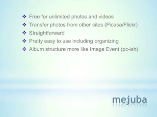  Free for unlimited photos and videos
 Transfer photos from other sites (Picasa/Flickr)
 Straightforward
 Pretty easy to use including organizing
 Album structure more like Image Event (pc-ish)




                                      mejuba
 