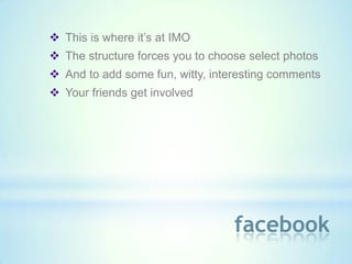  This is where it’s at IMO
 The structure forces you to choose select photos
 And to add some fun, witty, interesting comments
 Your friends get involved




                                  facebook
 