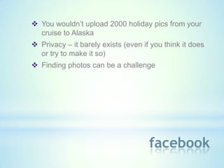  You wouldn’t upload 2000 holiday pics from your
  cruise to Alaska
 Privacy – it barely exists (even if you think it does
  or try to make it so)
 Finding photos can be a challenge




                                     facebook
 