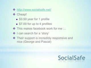  http://www.socialsafe.net/
 Cheap!
     $3.50 year for 1 profile
     $7.00 for up to 4 profiles
 This makes facebook work for me …
 I can search for a ‘story’
 Their support is incredibly responsive and
  nice (George and Pascal)




                                   SocialSafe
 