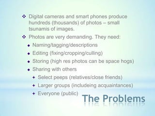  Digital cameras and smart phones produce
  hundreds (thousands) of photos – small
  tsunamis of images.
 Photos are very demanding. They need:
     Naming/tagging/descriptions
     Editing (fixing/cropping/culling)
     Storing (high res photos can be space hogs)
     Sharing with others
       Select peeps (relatives/close friends)
       Larger groups (includeing acquaintances)
       Everyone (public)
                             The Problems
 
