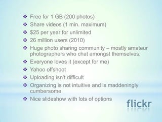    Free for 1 GB (200 photos)
   Share videos (1 min. maximum)
   $25 per year for unlimited
   26 million users (2010)
   Huge photo sharing community – mostly amateur
    photographers who chat amongst themselves.
   Everyone loves it (except for me)
   Yahoo offshoot
   Uploading isn’t difficult
   Organizing is not intuitive and is maddeningly
    cumbersome
   Nice slideshow with lots of options
                                         flickr
 