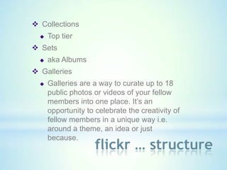  Collections
     Top tier
 Sets
     aka Albums
 Galleries
     Galleries are a way to curate up to 18
      public photos or videos of your fellow
      members into one place. It’s an
      opportunity to celebrate the creativity of
      fellow members in a unique way i.e.
      around a theme, an idea or just
      because.
                     flickr … structure
 