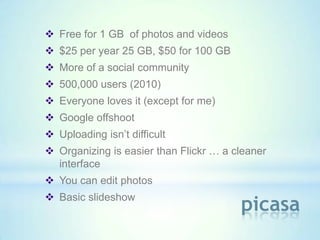  Free for 1 GB of photos and videos
 $25 per year 25 GB, $50 for 100 GB
 More of a social community
 500,000 users (2010)
 Everyone loves it (except for me)
 Google offshoot
 Uploading isn’t difficult
 Organizing is easier than Flickr … a cleaner
  interface
 You can edit photos
 Basic slideshow
                                        picasa
 